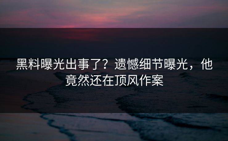 黑料曝光出事了？遗憾细节曝光，他竟然还在顶风作案  第1张