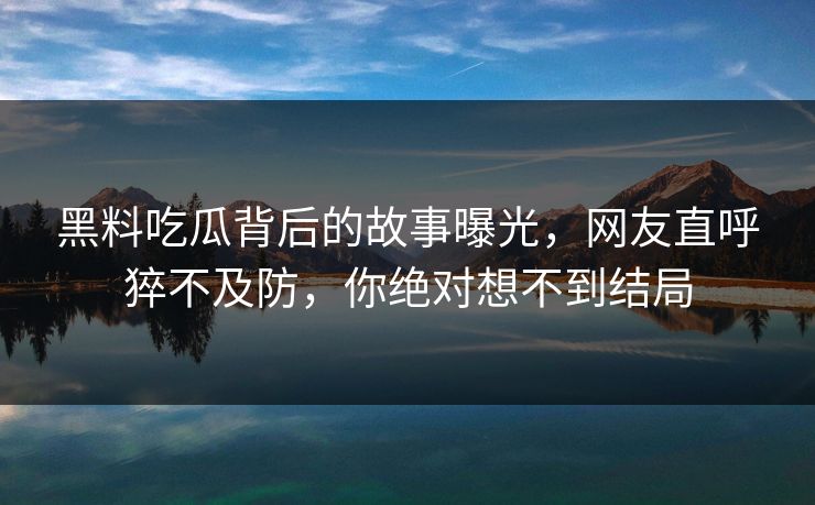 黑料吃瓜背后的故事曝光，网友直呼猝不及防，你绝对想不到结局