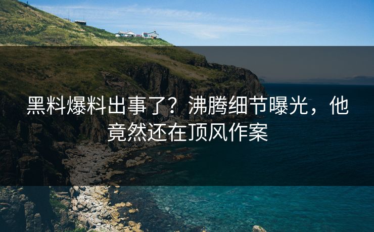 黑料爆料出事了？沸腾细节曝光，他竟然还在顶风作案  第1张