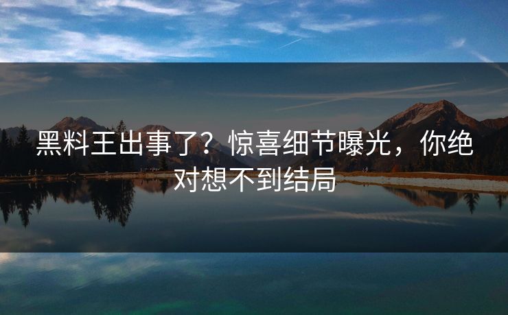 黑料王出事了？惊喜细节曝光，你绝对想不到结局
