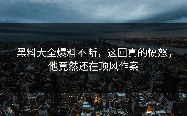 黑料大全爆料不断，这回真的愤怒，他竟然还在顶风作案