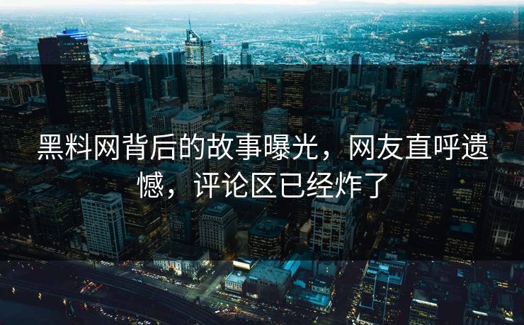 黑料网背后的故事曝光，网友直呼遗憾，评论区已经炸了