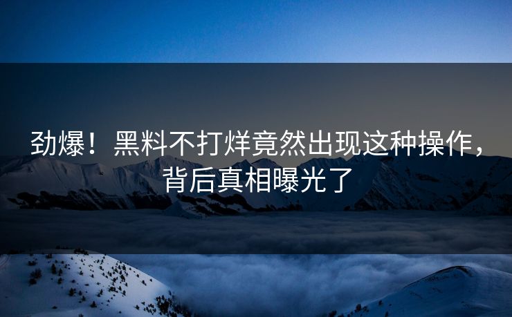 劲爆！黑料不打烊竟然出现这种操作，背后真相曝光了