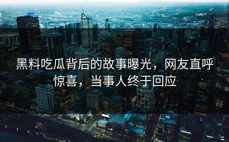 黑料吃瓜背后的故事曝光，网友直呼惊喜，当事人终于回应
