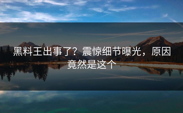 黑料王出事了？震惊细节曝光，原因竟然是这个