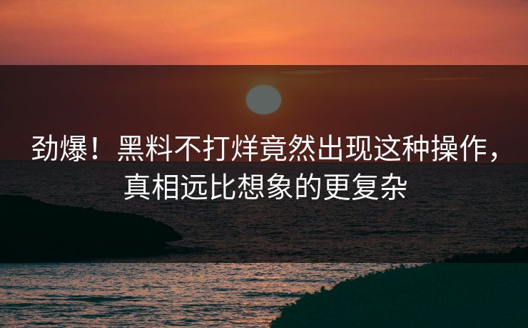 劲爆！黑料不打烊竟然出现这种操作，真相远比想象的更复杂