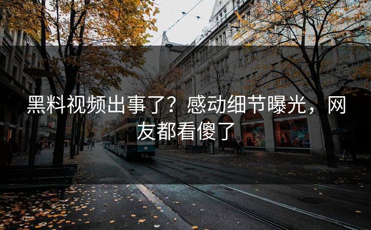 黑料视频出事了？感动细节曝光，网友都看傻了