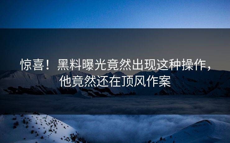 惊喜！黑料曝光竟然出现这种操作，他竟然还在顶风作案