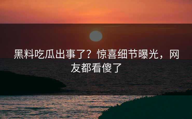 黑料吃瓜出事了？惊喜细节曝光，网友都看傻了