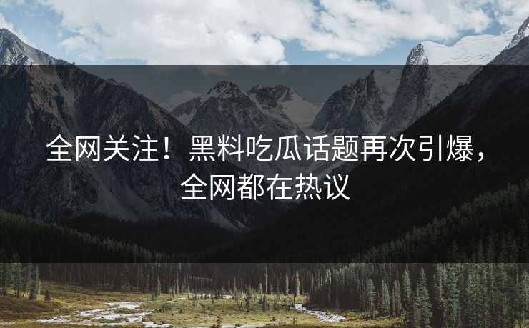 全网关注！黑料吃瓜话题再次引爆，全网都在热议