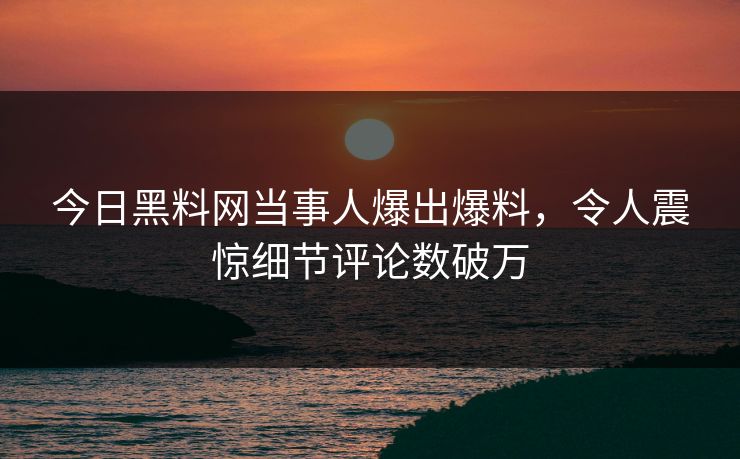 今日黑料网当事人爆出爆料，令人震惊细节评论数破万  第1张