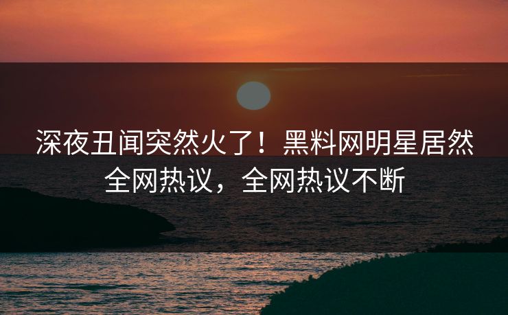 深夜丑闻突然火了！黑料网明星居然全网热议，全网热议不断