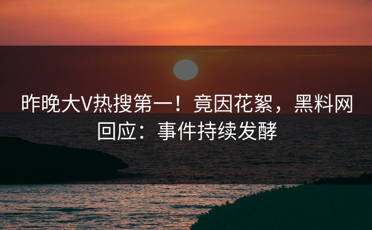 昨晚大V热搜第一！竟因花絮，黑料网回应：事件持续发酵