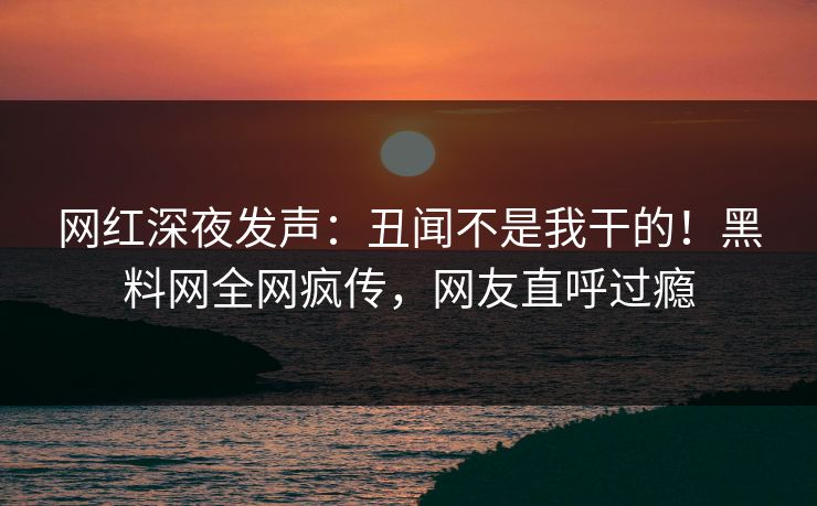 网红深夜发声：丑闻不是我干的！黑料网全网疯传，网友直呼过瘾  第1张