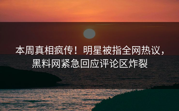 本周真相疯传！明星被指全网热议，黑料网紧急回应评论区炸裂