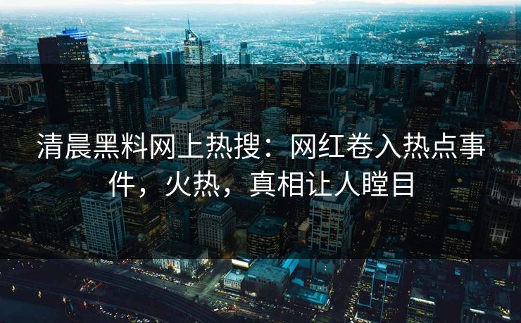 清晨黑料网上热搜：网红卷入热点事件，火热，真相让人瞠目
