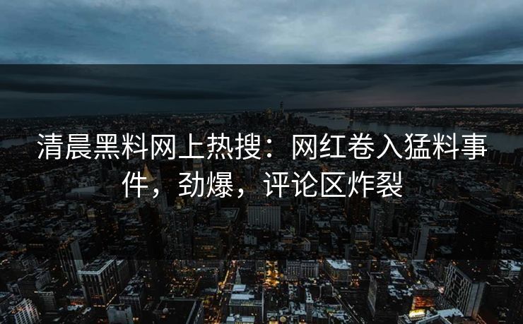 清晨黑料网上热搜：网红卷入猛料事件，劲爆，评论区炸裂