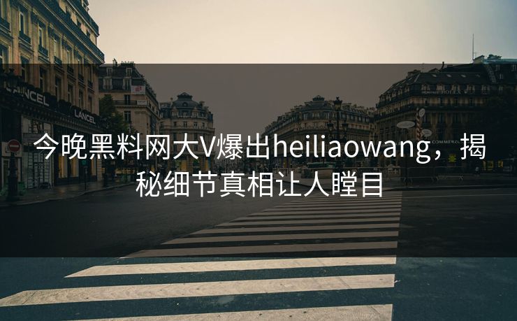 今晚黑料网大V爆出heiliaowang，揭秘细节真相让人瞠目
