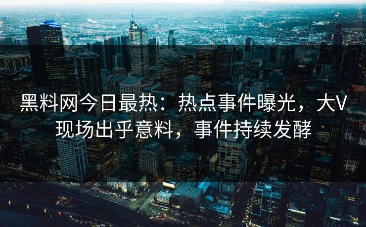 黑料网今日最热：热点事件曝光，大V现场出乎意料，事件持续发酵