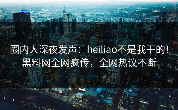 圈内人深夜发声：heiliao不是我干的！黑料网全网疯传，全网热议不断