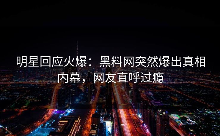 明星回应火爆：黑料网突然爆出真相内幕，网友直呼过瘾  第1张
