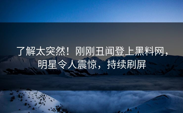 了解太突然！刚刚丑闻登上黑料网，明星令人震惊，持续刷屏