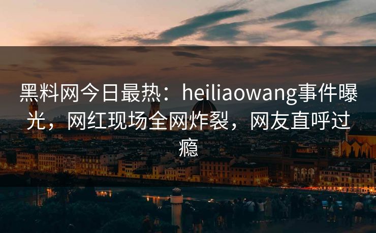 黑料网今日最热：heiliaowang事件曝光，网红现场全网炸裂，网友直呼过瘾  第1张
