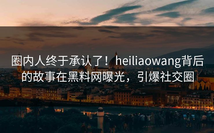 圈内人终于承认了！heiliaowang背后的故事在黑料网曝光，引爆社交圈