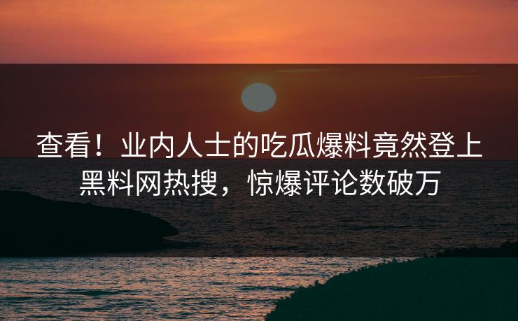 查看！业内人士的吃瓜爆料竟然登上黑料网热搜，惊爆评论数破万  第1张