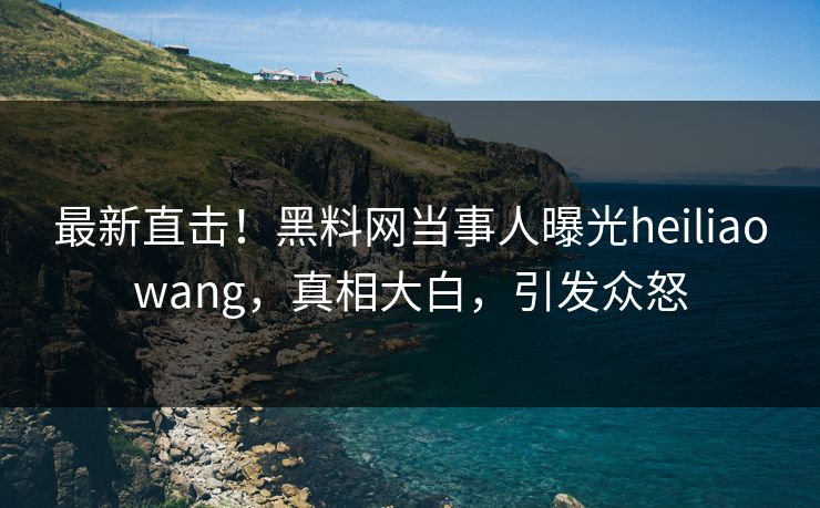 最新直击！黑料网当事人曝光heiliaowang，真相大白，引发众怒