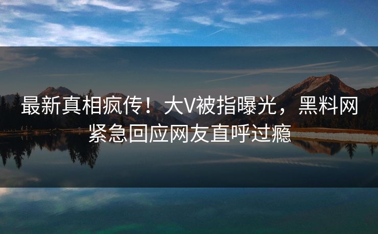 最新真相疯传！大V被指曝光，黑料网紧急回应网友直呼过瘾  第1张