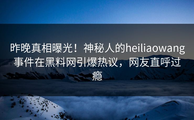 昨晚真相曝光！神秘人的heiliaowang事件在黑料网引爆热议，网友直呼过瘾