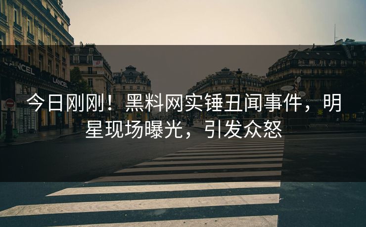 今日刚刚！黑料网实锤丑闻事件，明星现场曝光，引发众怒