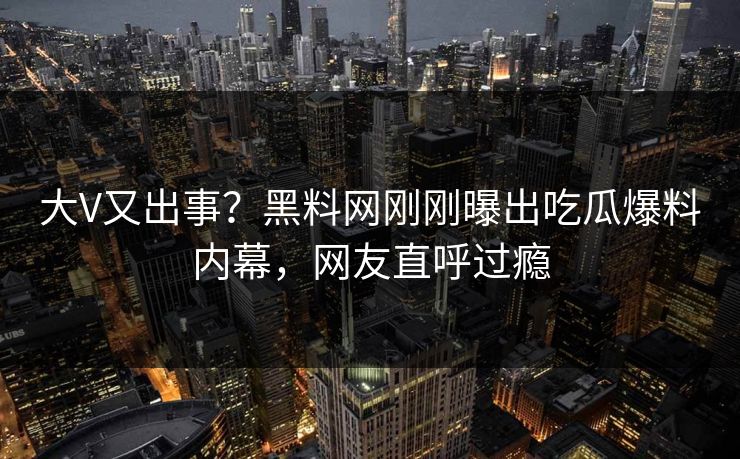 大V又出事？黑料网刚刚曝出吃瓜爆料内幕，网友直呼过瘾