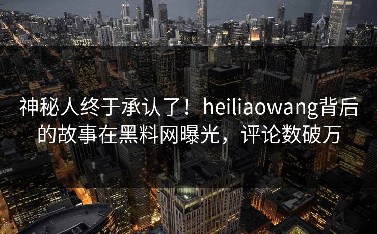 神秘人终于承认了！heiliaowang背后的故事在黑料网曝光，评论数破万