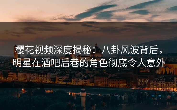 樱花视频深度揭秘：八卦风波背后，明星在酒吧后巷的角色彻底令人意外
