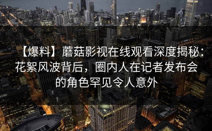 【爆料】蘑菇影视在线观看深度揭秘：花絮风波背后，圈内人在记者发布会的角色罕见令人意外