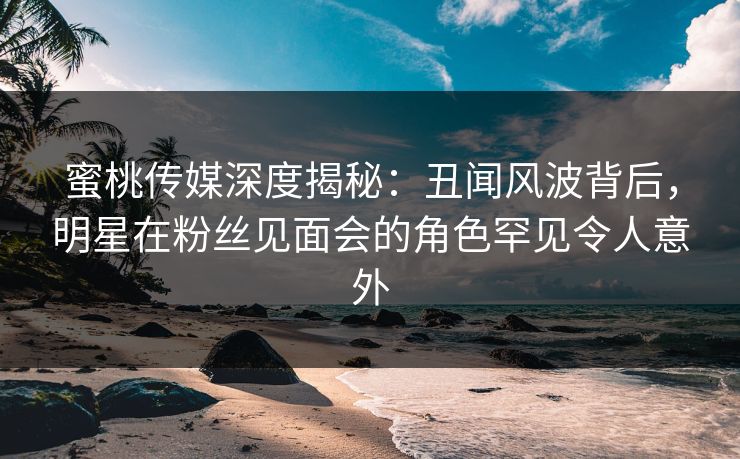 蜜桃传媒深度揭秘：丑闻风波背后，明星在粉丝见面会的角色罕见令人意外