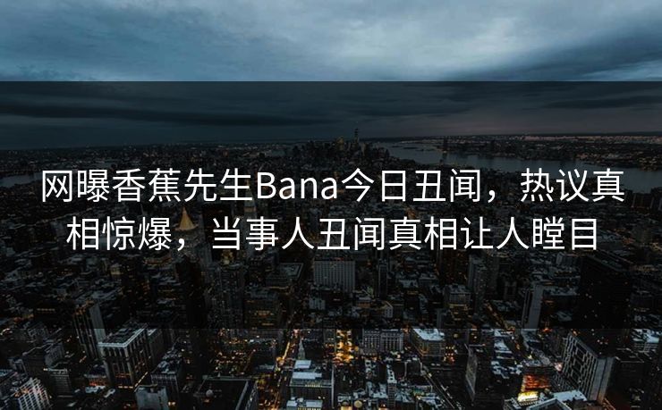 网曝香蕉先生Bana今日丑闻，热议真相惊爆，当事人丑闻真相让人瞠目  第1张