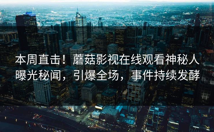 本周直击！蘑菇影视在线观看神秘人曝光秘闻，引爆全场，事件持续发酵