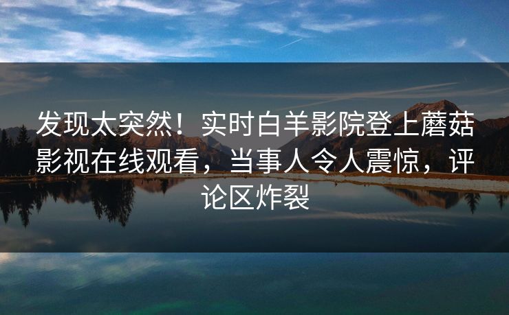 发现太突然！实时白羊影院登上蘑菇影视在线观看，当事人令人震惊，评论区炸裂