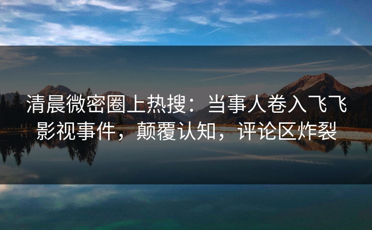 清晨微密圈上热搜：当事人卷入飞飞影视事件，颠覆认知，评论区炸裂  第1张