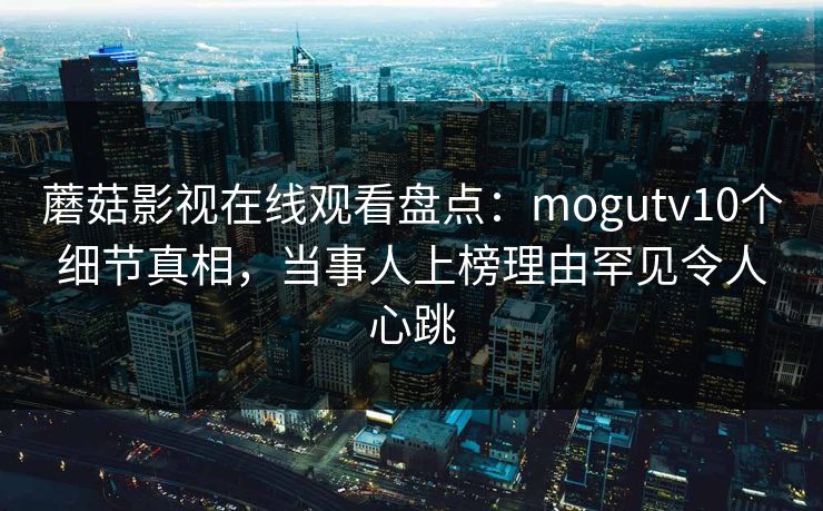 蘑菇影视在线观看盘点：mogutv10个细节真相，当事人上榜理由罕见令人心跳  第1张