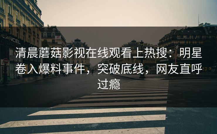 清晨蘑菇影视在线观看上热搜：明星卷入爆料事件，突破底线，网友直呼过瘾  第1张