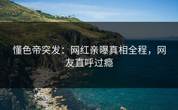 懂色帝突发：网红亲曝真相全程，网友直呼过瘾