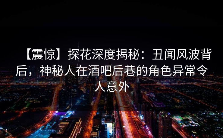 【震惊】探花深度揭秘：丑闻风波背后，神秘人在酒吧后巷的角色异常令人意外  第1张