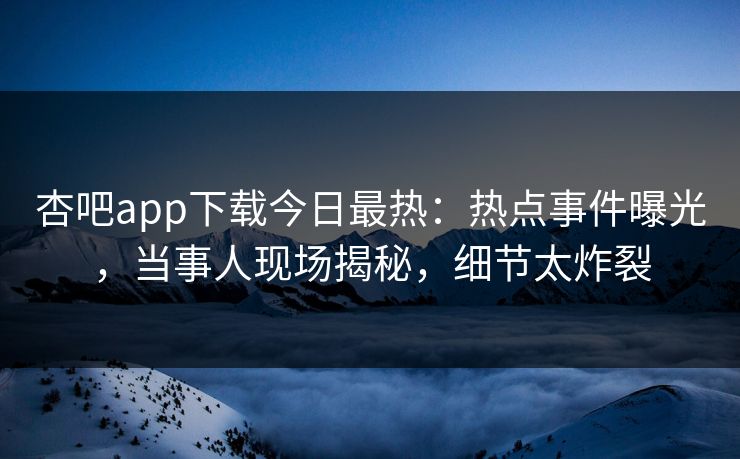 杏吧app下载今日最热：热点事件曝光，当事人现场揭秘，细节太炸裂