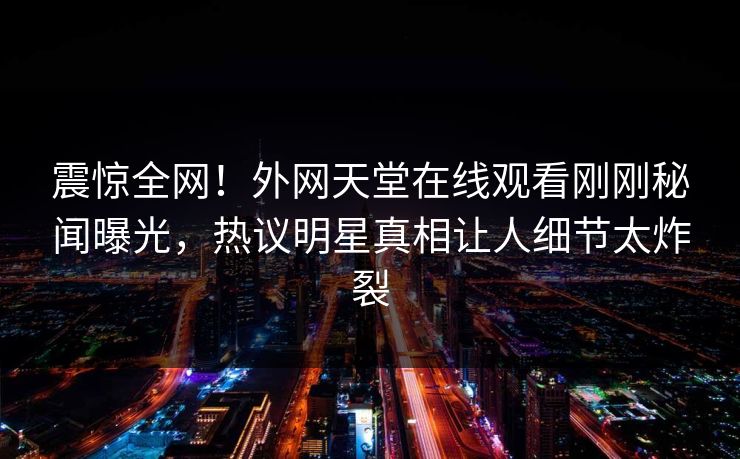 震惊全网！外网天堂在线观看刚刚秘闻曝光，热议明星真相让人细节太炸裂