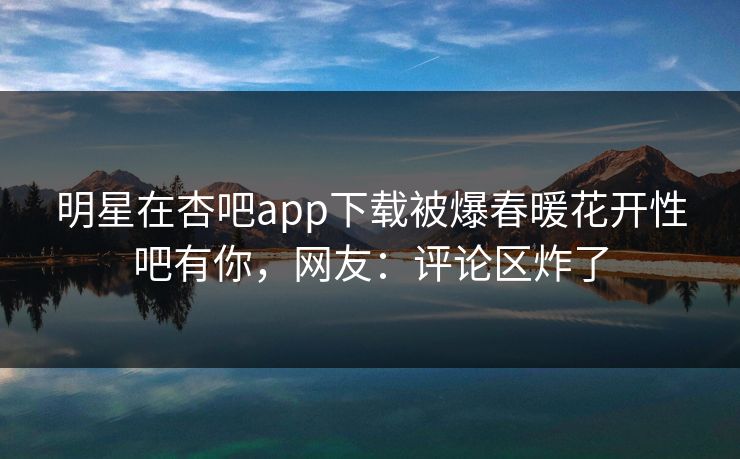 明星在杏吧app下载被爆春暖花开性吧有你,网友:评论区炸了