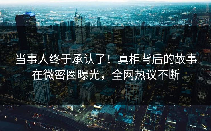 当事人终于承认了！真相背后的故事在微密圈曝光，全网热议不断